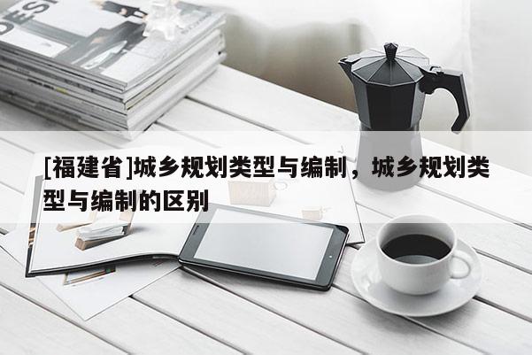 [福建省]城鄉規劃類型與編制，城鄉規劃類型與編制的區別