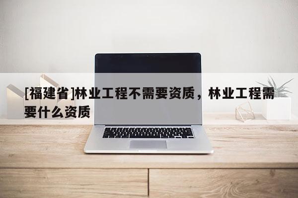 [福建省]林業工程不需要資質，林業工程需要什么資質