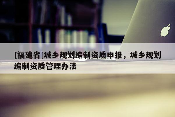 [福建省]城鄉(xiāng)規(guī)劃編制資質(zhì)申報，城鄉(xiāng)規(guī)劃編制資質(zhì)管理辦法