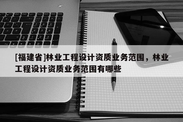 [福建省]林業工程設計資質業務范圍，林業工程設計資質業務范圍有哪些
