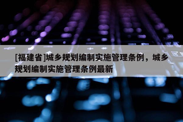 [福建省]城鄉規劃編制實施管理條例，城鄉規劃編制實施管理條例最新