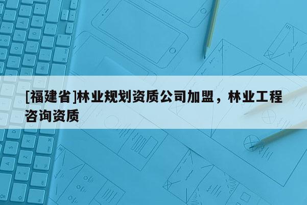 [福建省]林業規劃資質公司加盟，林業工程咨詢資質