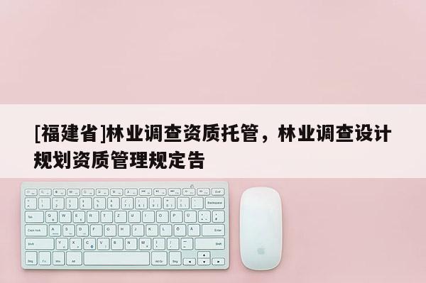 [福建省]林業(yè)調(diào)查資質(zhì)托管，林業(yè)調(diào)查設(shè)計規(guī)劃資質(zhì)管理規(guī)定告