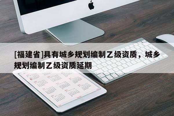 [福建省]具有城鄉規劃編制乙級資質，城鄉規劃編制乙級資質延期
