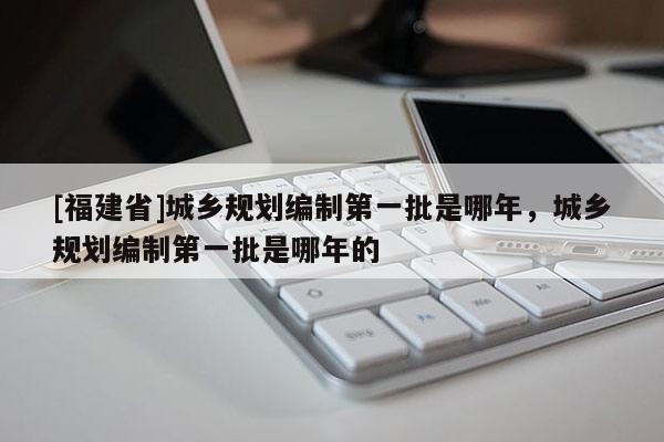 [福建省]城鄉規劃編制第一批是哪年，城鄉規劃編制第一批是哪年的