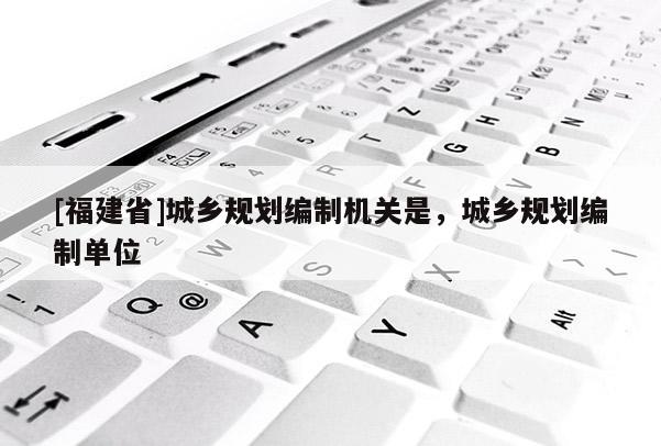 [福建省]城鄉規劃編制機關是，城鄉規劃編制單位