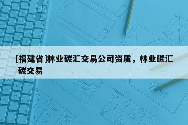 [福建省]林業碳匯交易公司資質，林業碳匯 碳交易