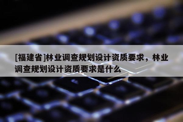 [福建省]林業調查規劃設計資質要求，林業調查規劃設計資質要求是什么