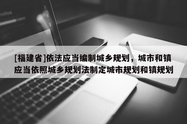[福建省]依法應當編制城鄉規劃，城市和鎮應當依照城鄉規劃法制定城市規劃和鎮規劃