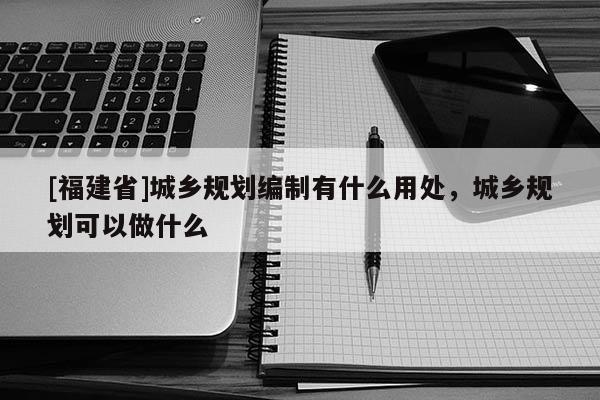 [福建省]城鄉規劃編制有什么用處，城鄉規劃可以做什么