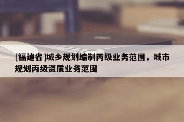 [福建省]城鄉規劃編制丙級業務范圍，城市規劃丙級資質業務范圍