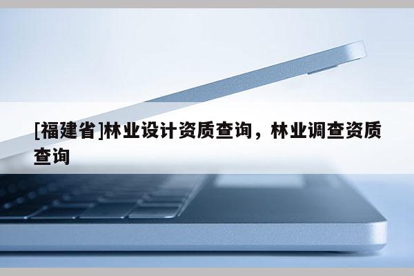 [福建省]林業(yè)設(shè)計(jì)資質(zhì)查詢，林業(yè)調(diào)查資質(zhì)查詢