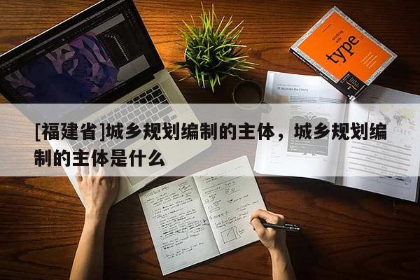 [福建省]城鄉規劃編制的主體，城鄉規劃編制的主體是什么