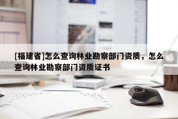 [福建省]怎么查詢林業勘察部門資質，怎么查詢林業勘察部門資質證書