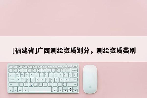 [福建省]廣西測繪資質劃分，測繪資質類別