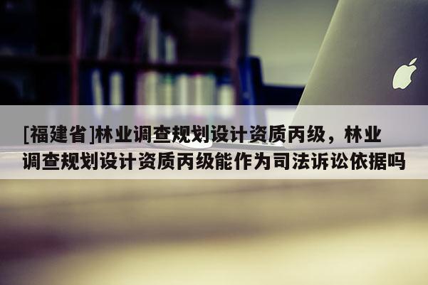 [福建省]林業調查規劃設計資質丙級，林業調查規劃設計資質丙級能作為司法訴訟依據嗎