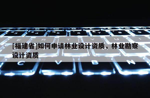 [福建省]如何申請林業設計資質，林業勘察設計資質