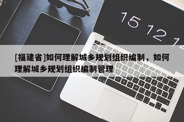 [福建省]如何理解城鄉規劃組織編制，如何理解城鄉規劃組織編制管理