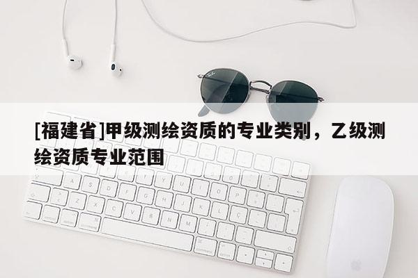 [福建省]甲級測繪資質的專業類別，乙級測繪資質專業范圍
