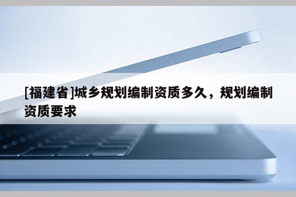 [福建省]城鄉規劃編制資質多久，規劃編制資質要求