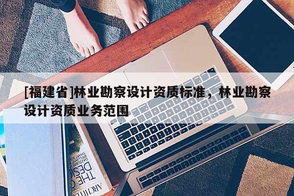 [福建省]林業勘察設計資質標準，林業勘察設計資質業務范圍