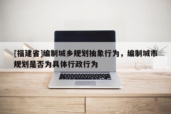 [福建省]編制城鄉規劃抽象行為，編制城市規劃是否為具體行政行為