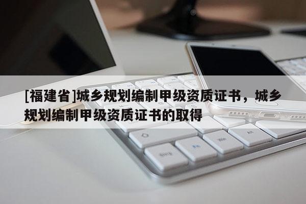 [福建省]城鄉(xiāng)規(guī)劃編制甲級資質證書，城鄉(xiāng)規(guī)劃編制甲級資質證書的取得