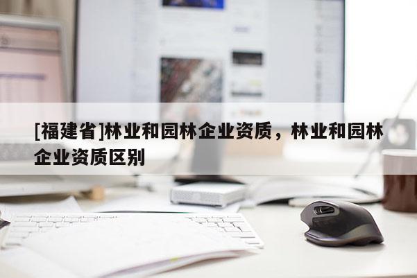 [福建省]林業和園林企業資質，林業和園林企業資質區別