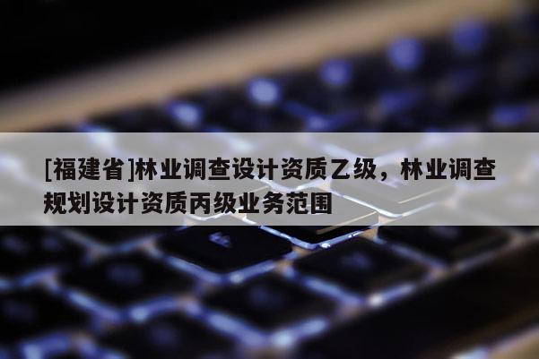 [福建省]林業(yè)調(diào)查設(shè)計(jì)資質(zhì)乙級，林業(yè)調(diào)查規(guī)劃設(shè)計(jì)資質(zhì)丙級業(yè)務(wù)范圍