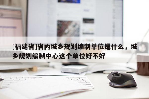 [福建省]省內城鄉規劃編制單位是什么，城鄉規劃編制中心這個單位好不好