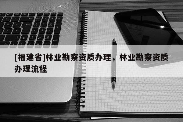 [福建省]林業(yè)勘察資質(zhì)辦理，林業(yè)勘察資質(zhì)辦理流程