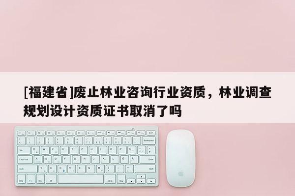 [福建省]廢止林業咨詢行業資質，林業調查規劃設計資質證書取消了嗎