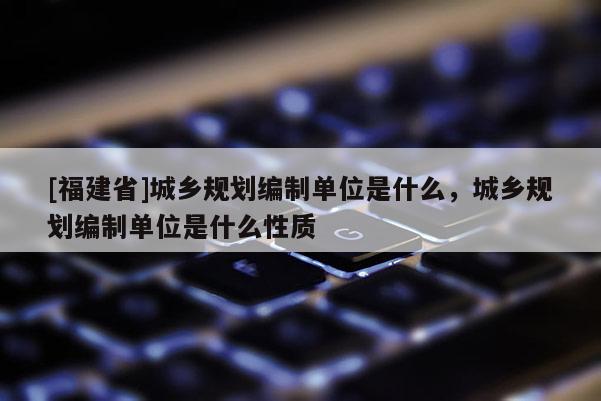 [福建省]城鄉規劃編制單位是什么，城鄉規劃編制單位是什么性質