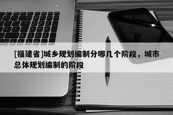 [福建省]城鄉規劃編制分哪幾個階段，城市總體規劃編制的階段