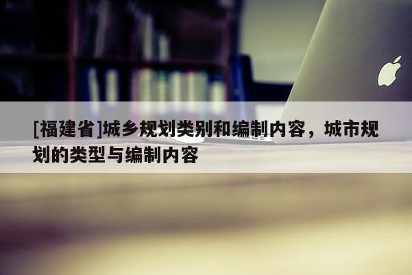 [福建省]城鄉(xiāng)規(guī)劃類別和編制內(nèi)容，城市規(guī)劃的類型與編制內(nèi)容