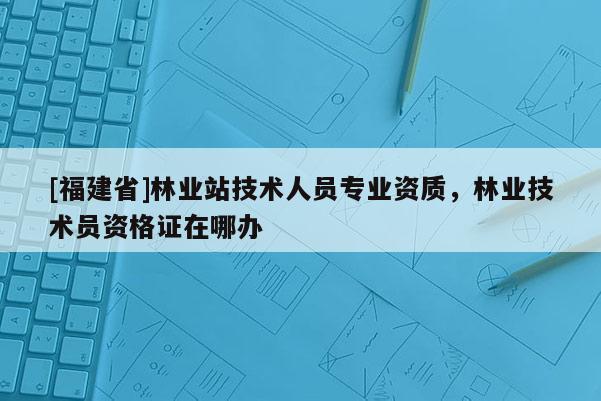 [福建省]林業(yè)站技術人員專業(yè)資質，林業(yè)技術員資格證在哪辦