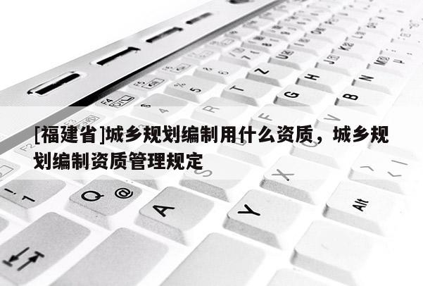 [福建省]城鄉(xiāng)規(guī)劃編制用什么資質(zhì)，城鄉(xiāng)規(guī)劃編制資質(zhì)管理規(guī)定