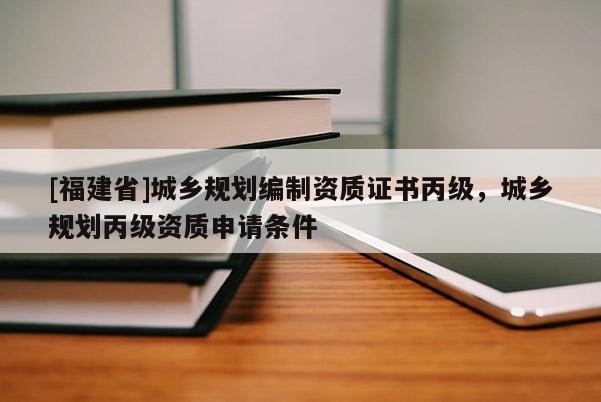 [福建省]城鄉規劃編制資質證書丙級，城鄉規劃丙級資質申請條件