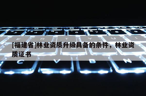 [福建省]林業資質升級具備的條件，林業資質證書