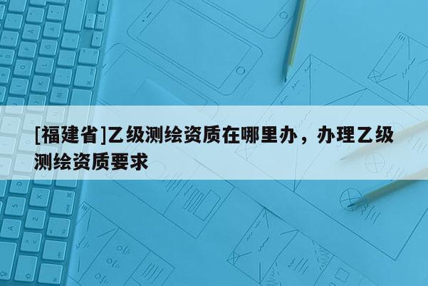 [福建省]乙級測繪資質在哪里辦，辦理乙級測繪資質要求