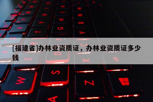 [福建省]辦林業資質證，辦林業資質證多少錢