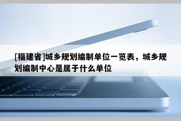 [福建省]城鄉(xiāng)規(guī)劃編制單位一覽表，城鄉(xiāng)規(guī)劃編制中心是屬于什么單位