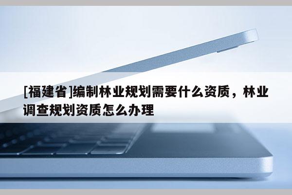 [福建省]編制林業規劃需要什么資質，林業調查規劃資質怎么辦理
