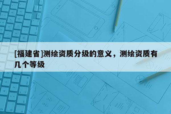 [福建省]測繪資質分級的意義，測繪資質有幾個等級