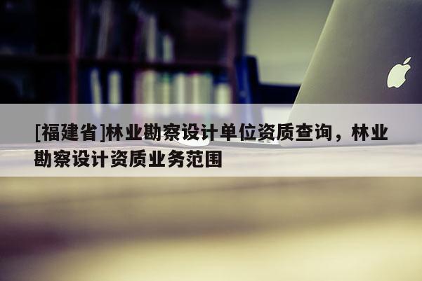 [福建省]林業勘察設計單位資質查詢，林業勘察設計資質業務范圍