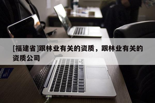 [福建省]跟林業(yè)有關(guān)的資質(zhì)，跟林業(yè)有關(guān)的資質(zhì)公司
