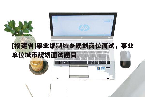 [福建省]事業編制城鄉規劃崗位面試，事業單位城市規劃面試題目