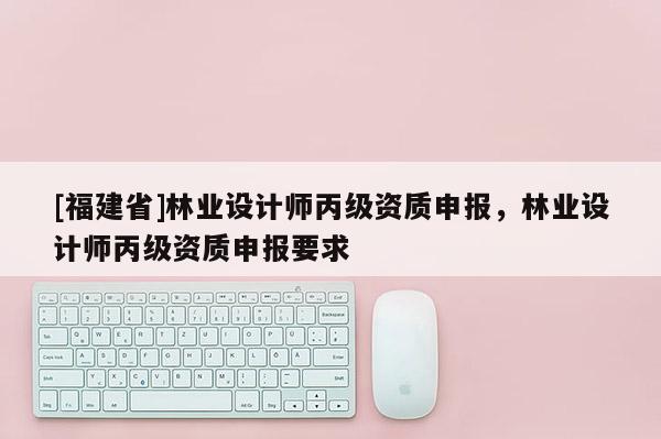 [福建省]林業(yè)設(shè)計師丙級資質(zhì)申報，林業(yè)設(shè)計師丙級資質(zhì)申報要求