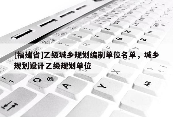 [福建省]乙級城鄉規劃編制單位名單，城鄉規劃設計乙級規劃單位