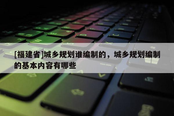 [福建省]城鄉規劃誰編制的，城鄉規劃編制的基本內容有哪些
